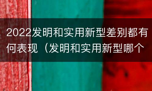 2022发明和实用新型差别都有何表现（发明和实用新型哪个好）