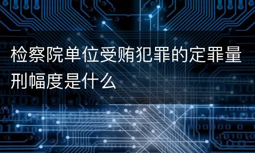 检察院单位受贿犯罪的定罪量刑幅度是什么