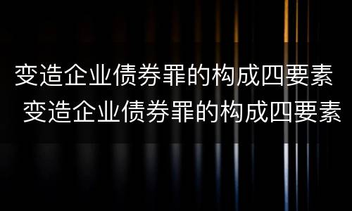变造企业债券罪的构成四要素 变造企业债券罪的构成四要素包括