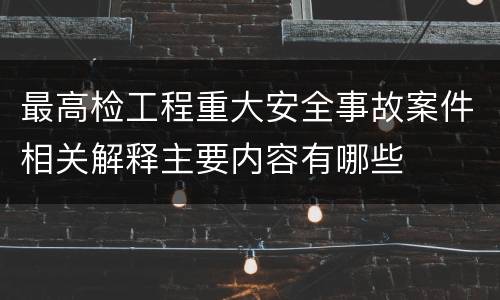最高检工程重大安全事故案件相关解释主要内容有哪些