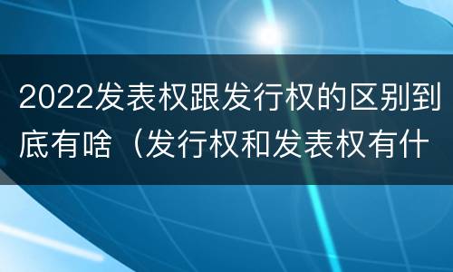 2022发表权跟发行权的区别到底有啥（发行权和发表权有什么区别）