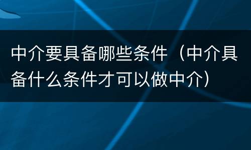 中介要具备哪些条件（中介具备什么条件才可以做中介）