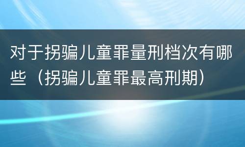 对于拐骗儿童罪量刑档次有哪些（拐骗儿童罪最高刑期）