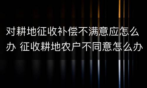对耕地征收补偿不满意应怎么办 征收耕地农户不同意怎么办
