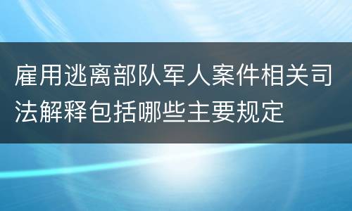 雇用逃离部队军人案件相关司法解释包括哪些主要规定