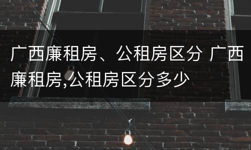 广西廉租房、公租房区分 广西廉租房,公租房区分多少