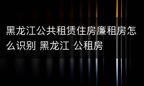 黑龙江公共租赁住房廉租房怎么识别 黑龙江 公租房