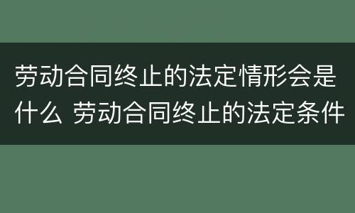 劳动合同终止的法定情形会是什么 劳动合同终止的法定条件