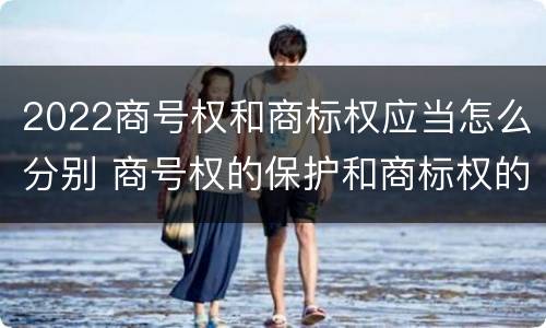 2022商号权和商标权应当怎么分别 商号权的保护和商标权的保护一样是全国性范围的