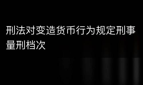刑法对变造货币行为规定刑事量刑档次
