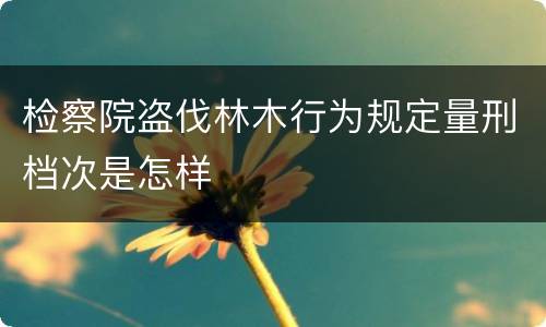 检察院盗伐林木行为规定量刑档次是怎样