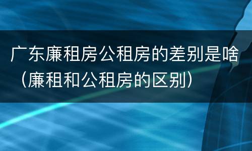 广东廉租房公租房的差别是啥（廉租和公租房的区别）