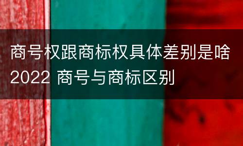 商号权跟商标权具体差别是啥2022 商号与商标区别
