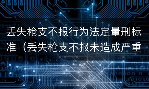 丢失枪支不报行为法定量刑标准（丢失枪支不报未造成严重后果）