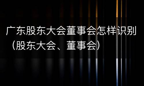 广东股东大会董事会怎样识别（股东大会、董事会）