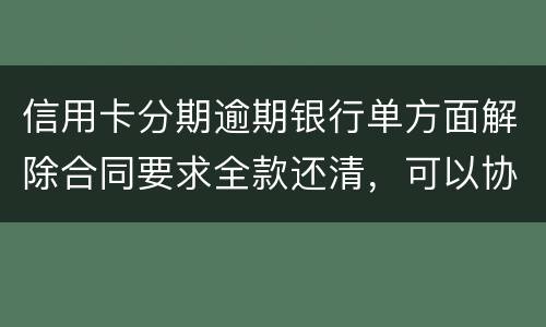 信用卡分期逾期银行单方面解除合同要求全款还清，可以协商在分期嘛
