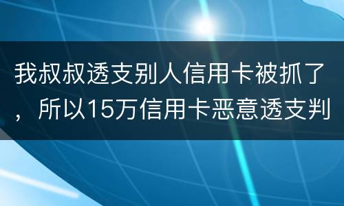 我叔叔透支别人信用卡被抓了，所以15万信用卡恶意透支判几年
