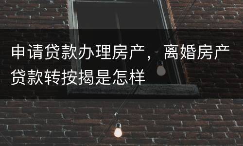 申请贷款办理房产，离婚房产贷款转按揭是怎样
