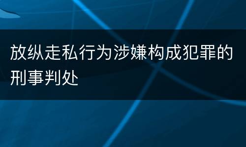 放纵走私行为涉嫌构成犯罪的刑事判处