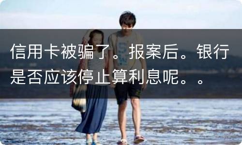 信用卡被骗了。报案后。银行是否应该停止算利息呢。。