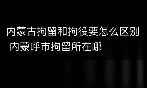 内蒙古拘留和拘役要怎么区别 内蒙呼市拘留所在哪