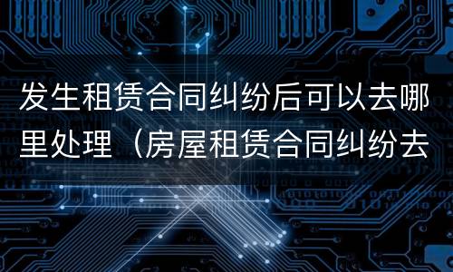 发生租赁合同纠纷后可以去哪里处理（房屋租赁合同纠纷去哪里起诉）