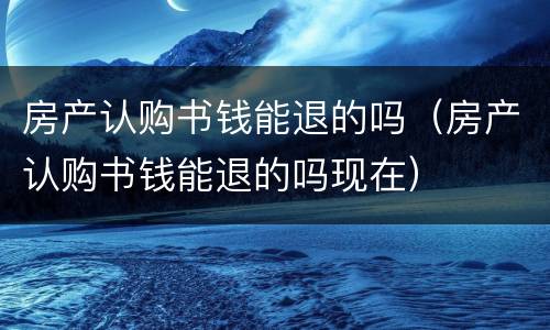 房产认购书钱能退的吗（房产认购书钱能退的吗现在）
