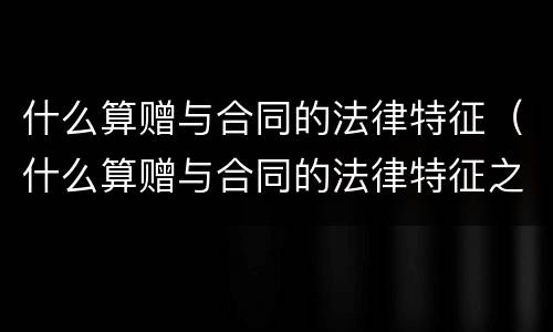 什么算赠与合同的法律特征（什么算赠与合同的法律特征之一）