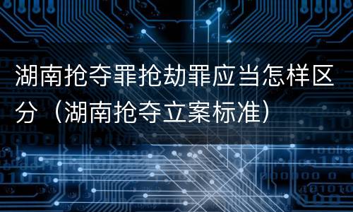 湖南抢夺罪抢劫罪应当怎样区分（湖南抢夺立案标准）