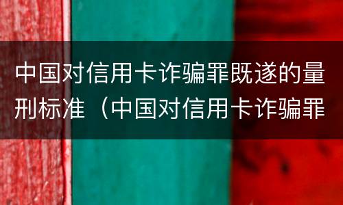 中国对信用卡诈骗罪既遂的量刑标准（中国对信用卡诈骗罪既遂的量刑标准是）