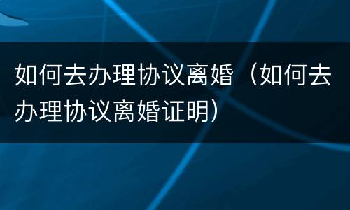 如何去办理协议离婚（如何去办理协议离婚证明）