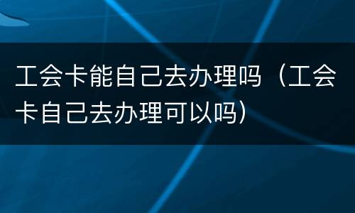 工会卡能自己去办理吗（工会卡自己去办理可以吗）