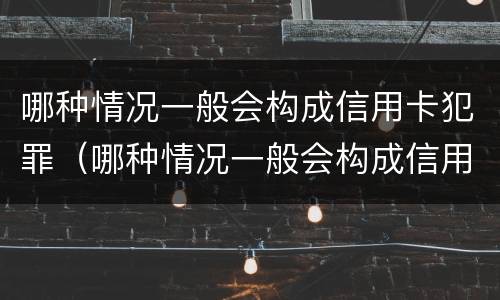 哪种情况一般会构成信用卡犯罪（哪种情况一般会构成信用卡犯罪记录）