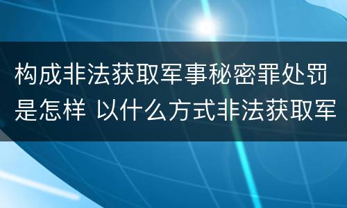 构成非法获取军事秘密罪处罚是怎样 以什么方式非法获取军事秘密的构成非法获取军事秘密罪