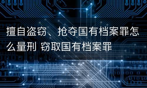 擅自盗窃、抢夺国有档案罪怎么量刑 窃取国有档案罪
