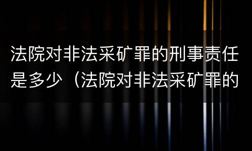 法院对非法采矿罪的刑事责任是多少（法院对非法采矿罪的刑事责任是多少条）