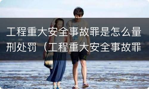 工程重大安全事故罪是怎么量刑处罚（工程重大安全事故罪处罚是什么）