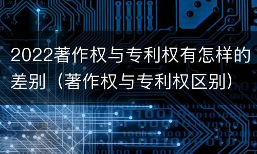 2022著作权与专利权有怎样的差别（著作权与专利权区别）
