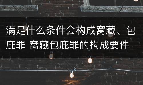 满足什么条件会构成窝藏、包庇罪 窝藏包庇罪的构成要件
