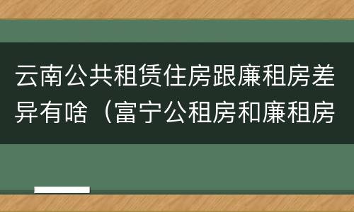 云南公共租赁住房跟廉租房差异有啥（富宁公租房和廉租房）