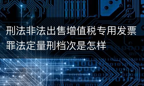 刑法非法出售增值税专用发票罪法定量刑档次是怎样
