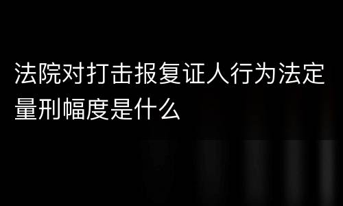 法院对打击报复证人行为法定量刑幅度是什么