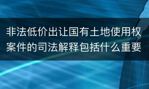 非法低价出让国有土地使用权案件的司法解释包括什么重要规定