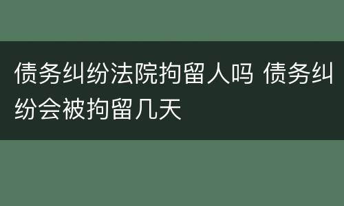 债务纠纷法院拘留人吗 债务纠纷会被拘留几天