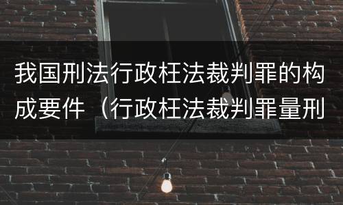 我国刑法行政枉法裁判罪的构成要件（行政枉法裁判罪量刑）