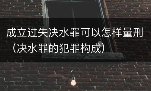 成立过失决水罪可以怎样量刑（决水罪的犯罪构成）