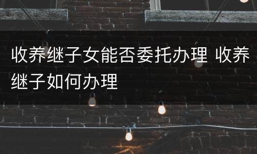 收养继子女能否委托办理 收养继子如何办理