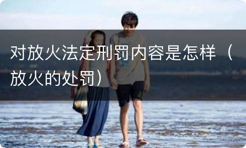 对放火法定刑罚内容是怎样（放火的处罚）