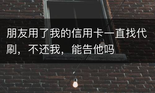 朋友用了我的信用卡一直找代刷，不还我，能告他吗