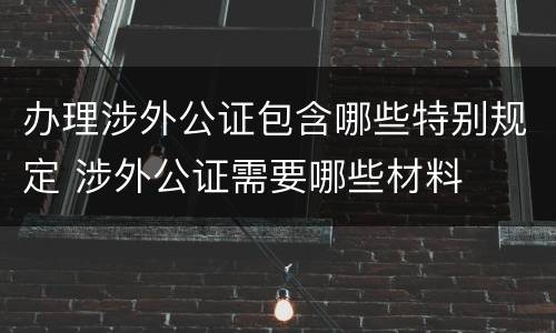 办理涉外公证包含哪些特别规定 涉外公证需要哪些材料